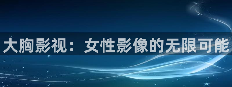 宅男视频视频：大胸影视：女性影像的无限可能