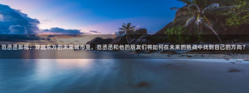 国产宅男视频在线观看：范丞丞影视：穿越东方的未来城市里，范丞丞和他的朋友们将如何在未来的挑战中找到自己的方向？